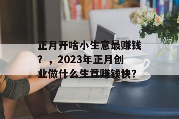 正月开啥小生意最赚钱?,2023年正月创业做什么生意赚钱快? 正月开啥小生意最赚钱?,2023年正月创业做什么生意赚钱快?
