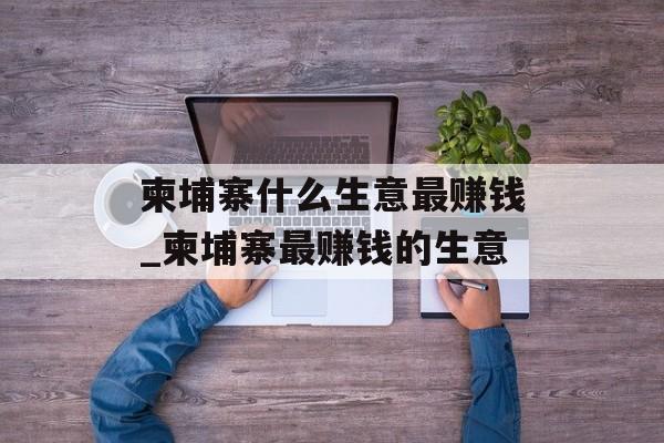 柬埔寨什么生意最赚钱_柬埔寨最赚钱的生意 柬埔寨什么生意最赚钱_柬埔寨最赚钱的生意