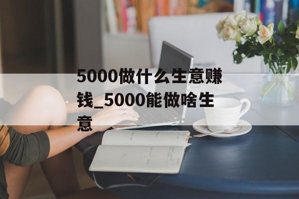 5000做什么生意赚钱_5000能做啥生意 5000做什么生意赚钱_5000能做啥生意
