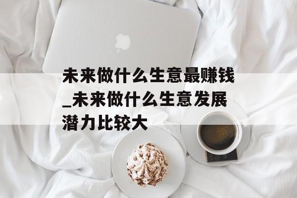 未来做什么生意最赚钱_未来做什么生意发展潜力比较大 未来做什么生意最赚钱_未来做什么生意发展潜力比较大