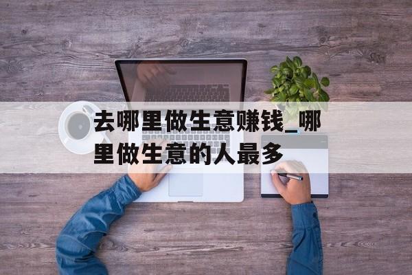 去哪里做生意赚钱_哪里做生意的人最多 去哪里做生意赚钱_哪里做生意的人最多