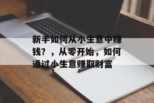 新手如何从小生意中赚钱?,从零开始,如何通过小生意赚取财富 新手如何从小生意中赚钱?,从零开始,如何通过小生意赚取财富