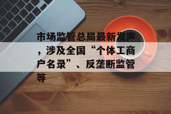 市场监管总局最新发声，涉及全国“个体工商户名录”、反垄断监管等