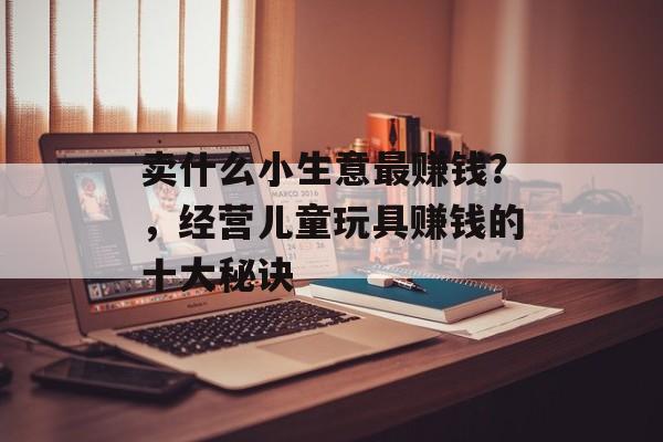 卖什么小生意最赚钱?,经营儿童玩具赚钱的十大秘诀 卖什么小生意最赚钱?,经营儿童玩具赚钱的十大秘诀