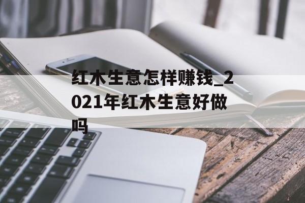 红木生意怎样赚钱_2021年红木生意好做吗 红木生意怎样赚钱_2021年红木生意好做吗