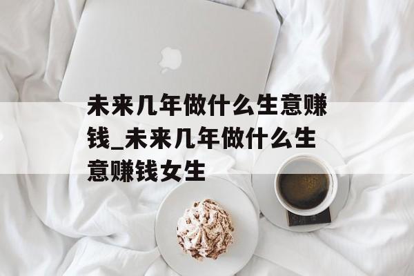 未来几年做什么生意赚钱_未来几年做什么生意赚钱女生 未来几年做什么生意赚钱_未来几年做什么生意赚钱女生