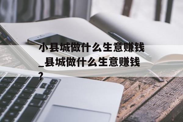 小县城做什么生意赚钱_县城做什么生意赚钱? 小县城做什么生意赚钱_县城做什么生意赚钱?