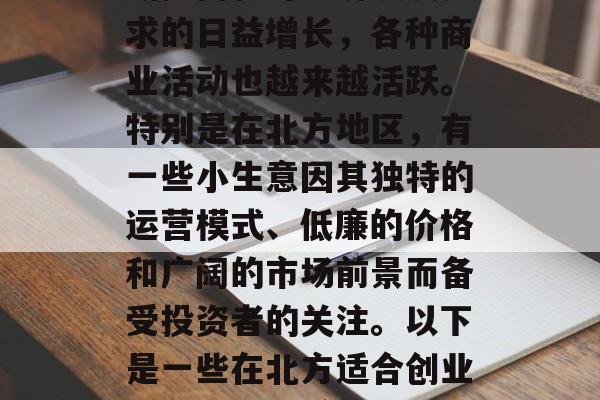 北方,是中国的地理中心之一,有着丰富的人文资源和自然资源。随着人们对生活质量的不断提高和对经济发展要求的日益增长,各种商业活动也越来越活跃。特别是在北方地区,有一些小生意因其独特的运营模式、低廉的价格和广阔的市场前景而备受投资者的关注。以下是一些在北方适合创业的小生意,希望能够对你有所帮助。,北方创业宝典,如何选择合适的小生意在北方进行投资 北方,是中国的地理中心之一,有着丰富的人文资源和自然资源。随着人们对生活质量的不断提高和对经济发展要求的日益增长,各种商业活动也越来越活跃。特别是在北方地区,有一些小生意因其独特的运营模式、低廉的价格和广阔的市场前景而备受投资者的关注。以下是一些在北方适合创业的小生意,希望能够对你有所帮助。,北方创业宝典,如何选择合适的小生意在北方进行投资