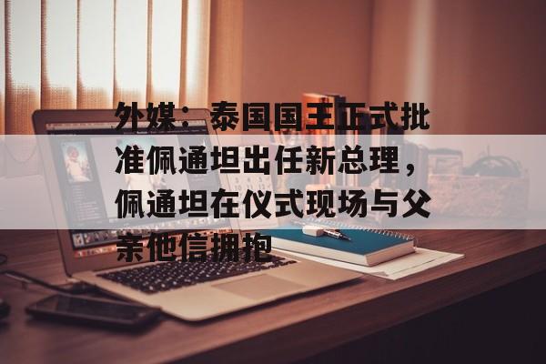 外媒:泰国国王正式批准佩通坦出任新总理,佩通坦在仪式现场与父亲他信拥抱 外媒:泰国国王正式批准佩通坦出任新总理,佩通坦在仪式现场与父亲他信拥抱