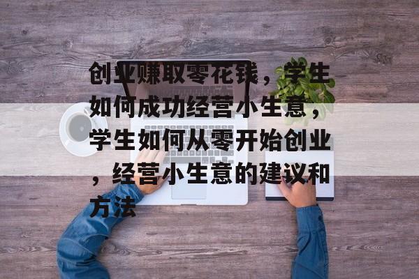 创业赚取零花钱,学生如何成功经营小生意,学生如何从零开始创业,经营小生意的建议和方法 创业赚取零花钱,学生如何成功经营小生意,学生如何从零开始创业,经营小生意的建议和方法
