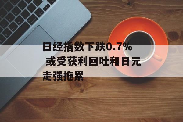 日经指数下跌0.7% 或受获利回吐和日元走强拖累 日经指数下跌0.7% 或受获利回吐和日元走强拖累
