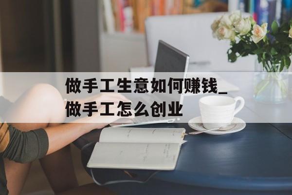 做手工生意如何赚钱_做手工怎么创业 做手工生意如何赚钱_做手工怎么创业