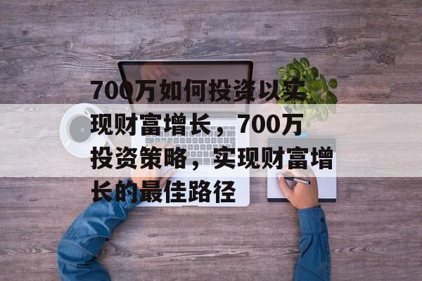 700万如何投资以实现财富增长,700万投资策略,实现财富增长的最佳路径 700万如何投资以实现财富增长,700万投资策略,实现财富增长的最佳路径