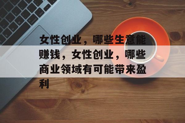 女性创业,哪些生意能赚钱,女性创业,哪些商业领域有可能带来盈利 女性创业,哪些生意能赚钱,女性创业,哪些商业领域有可能带来盈利