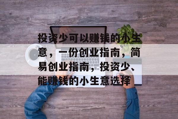 投资少可以赚钱的小生意,一份创业指南,简易创业指南,投资少、能赚钱的小生意选择 投资少可以赚钱的小生意,一份创业指南,简易创业指南,投资少、能赚钱的小生意选择