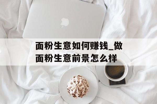 面粉生意如何赚钱_做面粉生意前景怎么样 面粉生意如何赚钱_做面粉生意前景怎么样