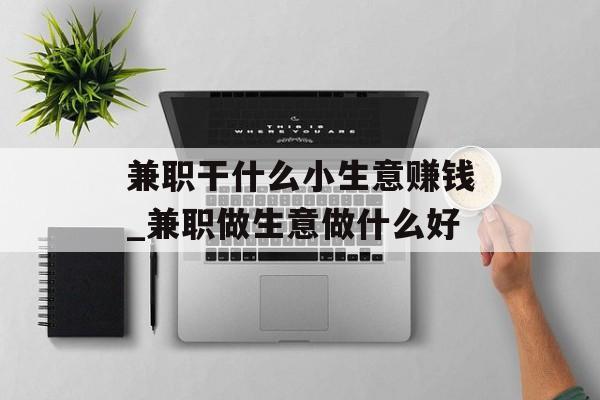 兼职干什么小生意赚钱_兼职做生意做什么好 兼职干什么小生意赚钱_兼职做生意做什么好