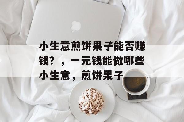 小生意煎饼果子能否赚钱?,一元钱能做哪些小生意,煎饼果子 小生意煎饼果子能否赚钱?,一元钱能做哪些小生意,煎饼果子