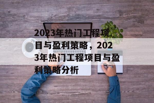 2023年热门工程项目与盈利策略,2023年热门工程项目与盈利策略分析 2023年热门工程项目与盈利策略,2023年热门工程项目与盈利策略分析