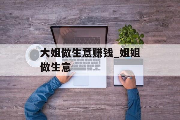 大姐做生意赚钱_姐姐做生意 大姐做生意赚钱_姐姐做生意