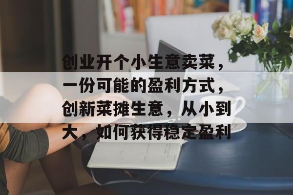 创业开个小生意卖菜，一份可能的盈利方式，创新菜摊生意，从小到大，如何获得稳定盈利