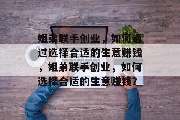姐弟联手创业,如何通过选择合适的生意赚钱,姐弟联手创业,如何选择合适的生意赚钱? 姐弟联手创业,如何通过选择合适的生意赚钱,姐弟联手创业,如何选择合适的生意赚钱?