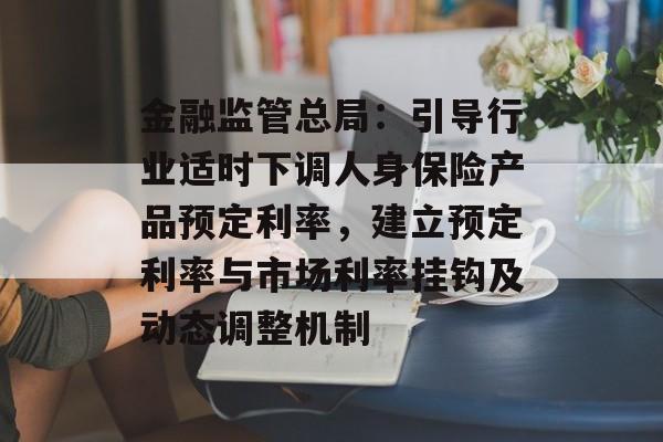 金融监管总局：引导行业适时下调人身保险产品预定利率，建立预定利率与市场利率挂钩及动态调整机制