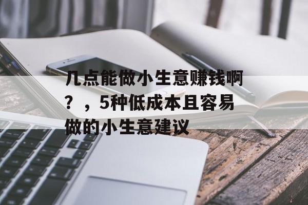 几点能做小生意赚钱啊?,5种低成本且容易做的小生意建议 几点能做小生意赚钱啊?,5种低成本且容易做的小生意建议