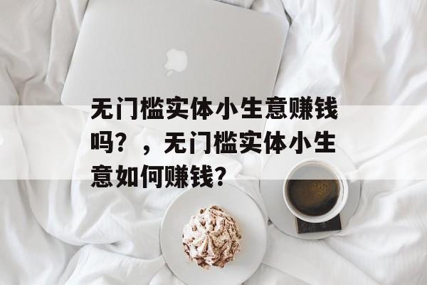 无门槛实体小生意赚钱吗?,无门槛实体小生意如何赚钱? 无门槛实体小生意赚钱吗?,无门槛实体小生意如何赚钱?