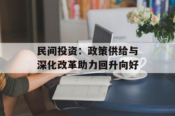 民间投资:政策供给与深化改革助力回升向好 民间投资:政策供给与深化改革助力回升向好