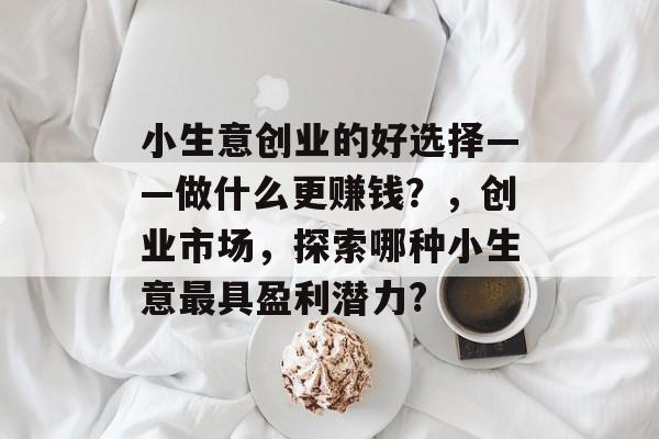 小生意创业的好选择——做什么更赚钱？，创业市场，探索哪种小生意最具盈利潜力?