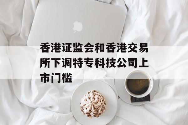 香港证监会和香港交易所下调特专科技公司上市门槛