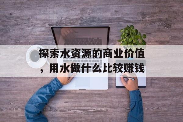 探索水资源的商业价值,用水做什么比较赚钱 探索水资源的商业价值,用水做什么比较赚钱