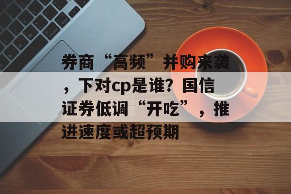 券商“高频”并购来袭，下对cp是谁？国信证券低调“开吃”，推进速度或超预期