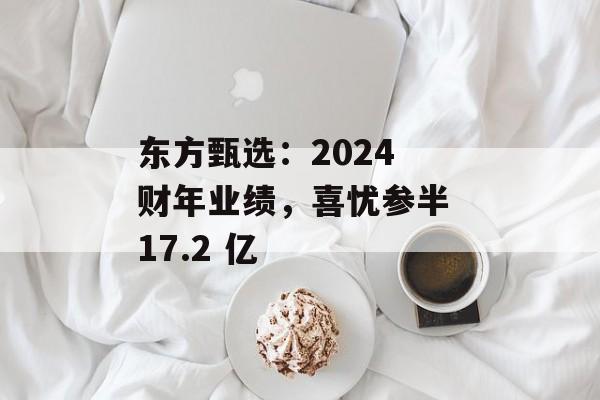 东方甄选:2024 财年业绩,喜忧参半 17.2 亿 东方甄选:2024 财年业绩,喜忧参半 17.2 亿