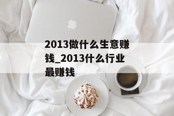 2013做什么生意赚钱_2013什么行业最赚钱 2013做什么生意赚钱_2013什么行业最赚钱