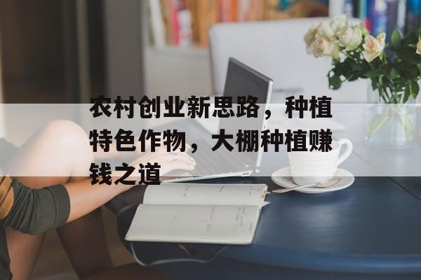 农村创业新思路,种植特色作物,大棚种植赚钱之道 农村创业新思路,种植特色作物,大棚种植赚钱之道