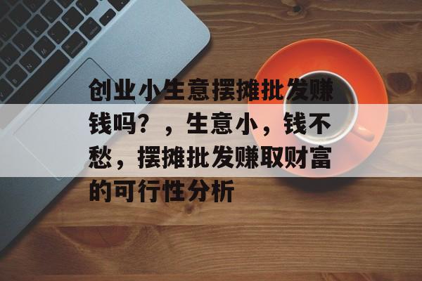 创业小生意摆摊批发赚钱吗?,生意小,钱不愁,摆摊批发赚取财富的可行性分析 创业小生意摆摊批发赚钱吗?,生意小,钱不愁,摆摊批发赚取财富的可行性分析