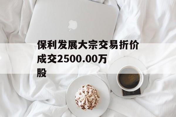 保利发展大宗交易折价成交2500.00万股 保利发展大宗交易折价成交2500.00万股