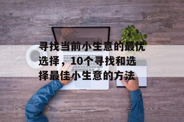 寻找当前小生意的最优选择,10个寻找和选择最佳小生意的方法 寻找当前小生意的最优选择,10个寻找和选择最佳小生意的方法