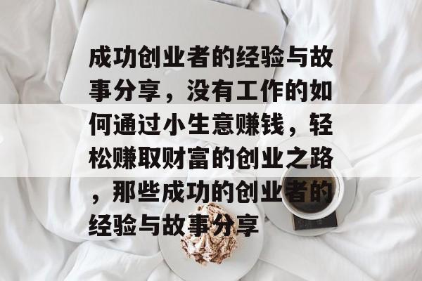 成功创业者的经验与故事分享,没有工作的如何通过小生意赚钱,轻松赚取财富的创业之路,那些成功的创业者的经验与故事分享 成功创业者的经验与故事分享,没有工作的如何通过小生意赚钱,轻松赚取财富的创业之路,那些成功的创业者的经验与故事分享