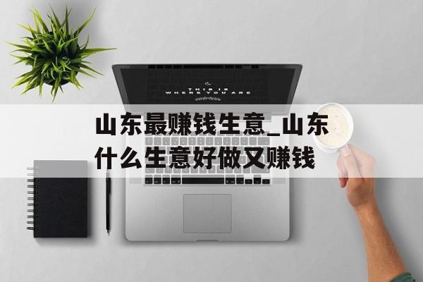山东最赚钱生意_山东什么生意好做又赚钱 山东最赚钱生意_山东什么生意好做又赚钱