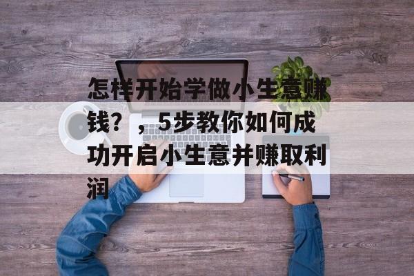 怎样开始学做小生意赚钱？，5步教你如何成功开启小生意并赚取利润