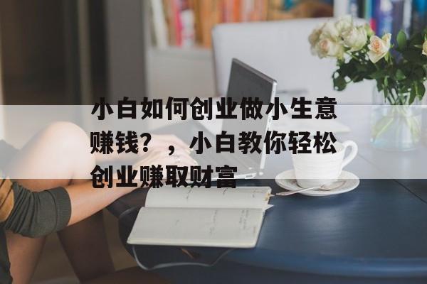 小白如何创业做小生意赚钱?,小白教你轻松创业赚取财富 小白如何创业做小生意赚钱?,小白教你轻松创业赚取财富