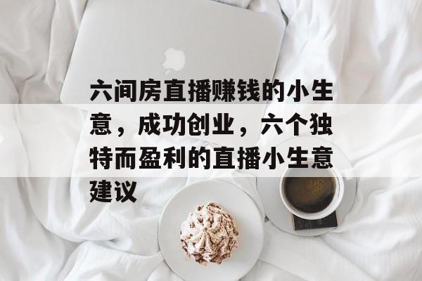 六间房直播赚钱的小生意,成功创业,六个独特而盈利的直播小生意建议 六间房直播赚钱的小生意,成功创业,六个独特而盈利的直播小生意建议