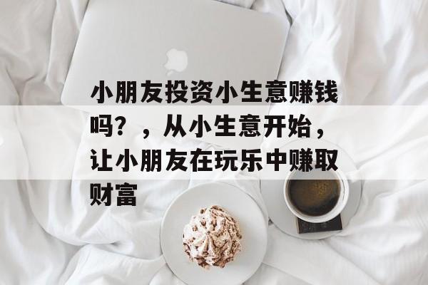 小朋友投资小生意赚钱吗？，从小生意开始，让小朋友在玩乐中赚取财富