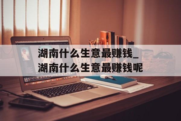 湖南什么生意最赚钱_湖南什么生意最赚钱呢 湖南什么生意最赚钱_湖南什么生意最赚钱呢