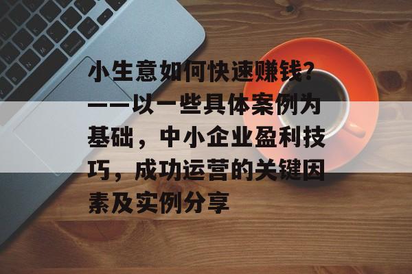 小生意如何快速赚钱？——以一些具体案例为基础，中小企业盈利技巧，成功运营的关键因素及实例分享