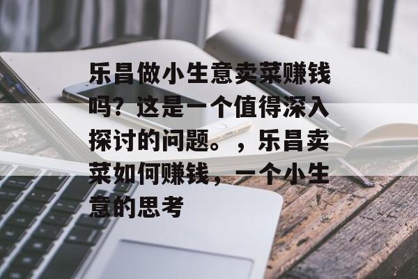 乐昌做小生意卖菜赚钱吗?这是一个值得深入探讨的问题。,乐昌卖菜如何赚钱,一个小生意的思考 乐昌做小生意卖菜赚钱吗?这是一个值得深入探讨的问题。,乐昌卖菜如何赚钱,一个小生意的思考