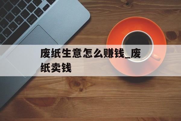 废纸生意怎么赚钱_废纸卖钱 废纸生意怎么赚钱_废纸卖钱